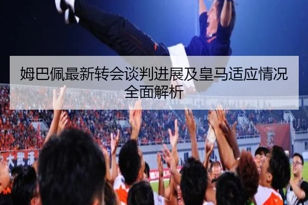 姆巴佩最新转会谈判进展及皇马适应情况全面解析
